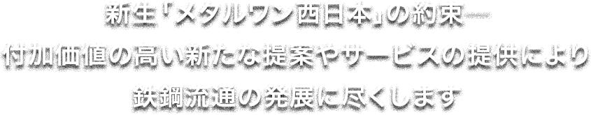 新生「メタルワン西日本」の約束――付加価値の高い新たな提案やサービスの提供により鉄鋼流通の発展に尽くします